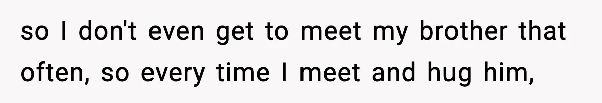 so I don't even get to meet my brother that often, so every time I meet and hug him,