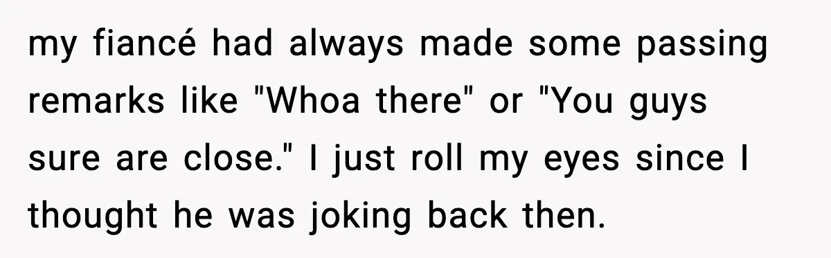my fiancé had always made some passing remarks like "Whoa there" or "You guys sure are close." I just roll my eyes since I thought he was joking back then.