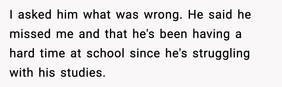 I asked him what was wrong. He said he missed me and that he's been having a hard time at school since he's struggling with his studies.