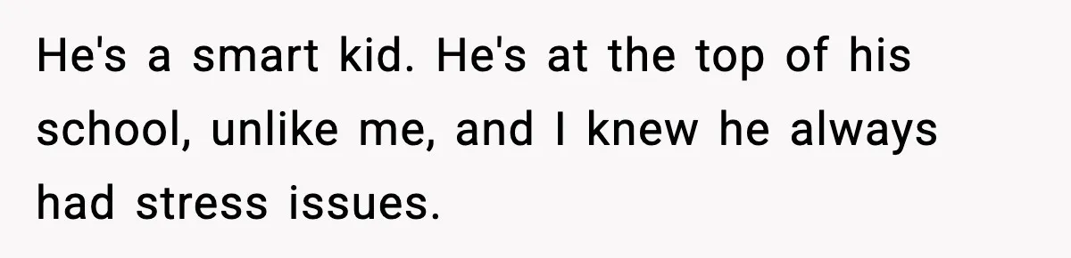 He's a smart kid. He's at the top of his school, unlike me, and I knew he always had stress issues.