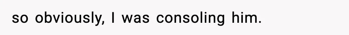 so obviously, I was consoling him.