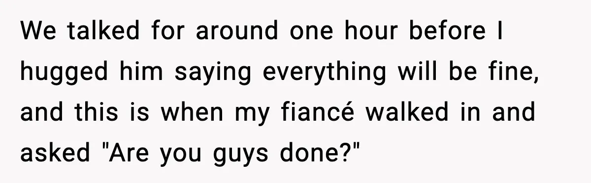 We talked for around one hour before I hugged him saying everything will be fine, and this is when my fiancé walked in and asked "Are you guys done?"