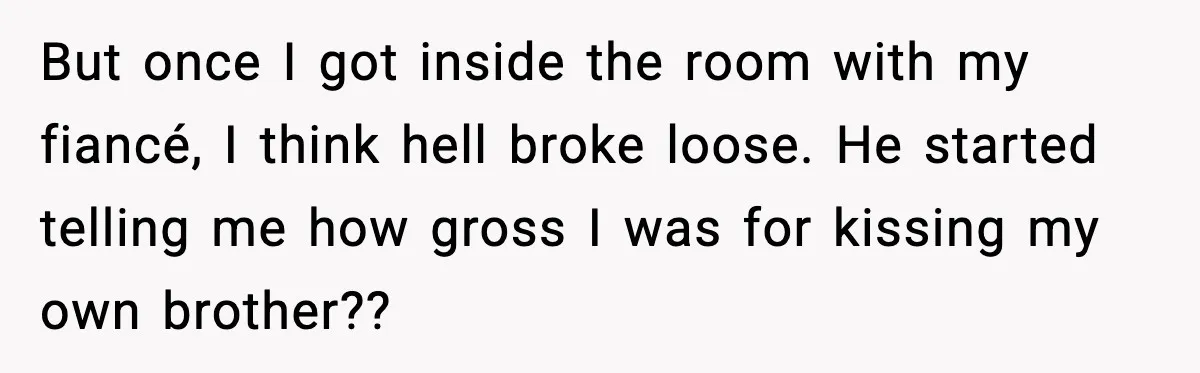 But once I got inside the room with my fiancé, I think hell broke loose. He started telling me how gross I was for kissing my own brother??