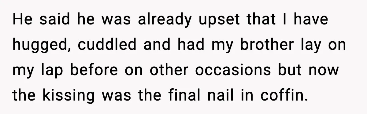 He said he was already upset that I have hugged, cuddled and had my brother lay on my lap before on other occasions but now the kissing was the final...