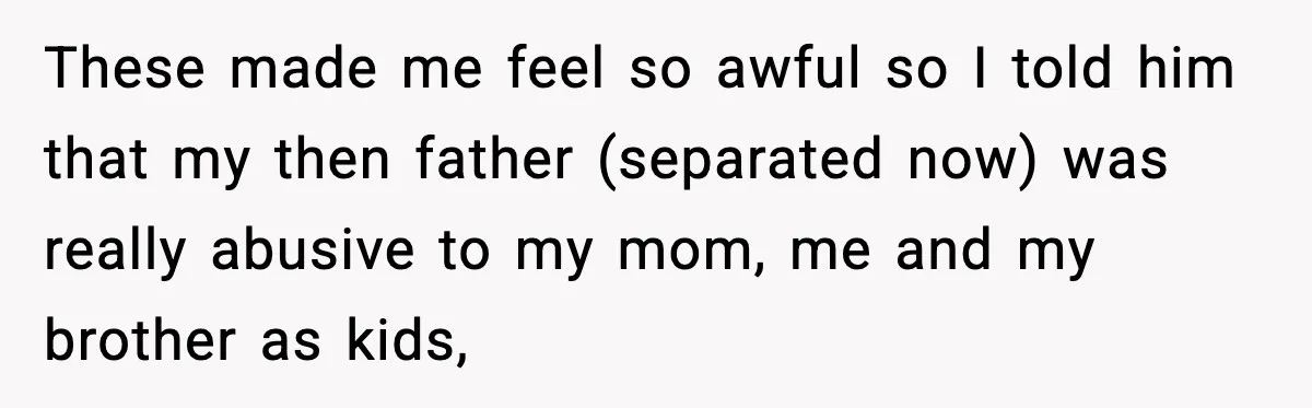 These made me feel so awful so I told him that my then father (separated now) was really abusive to my mom, me and my brother as kids,