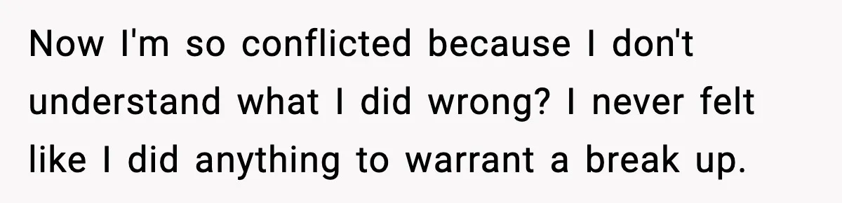 Now I'm so conflicted because I don't understand what I did wrong? I never felt like I did anything to warrant a break up.