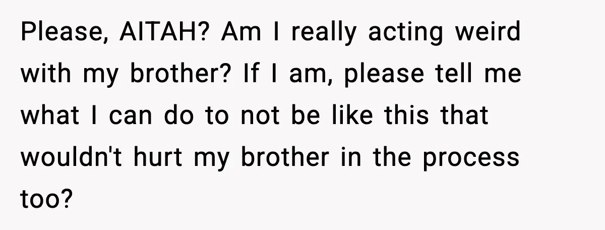 Please, AITAH? Am I really acting weird with my brother? If I am, please tell me what I can do to not be like this that wouldn't hurt my brother...