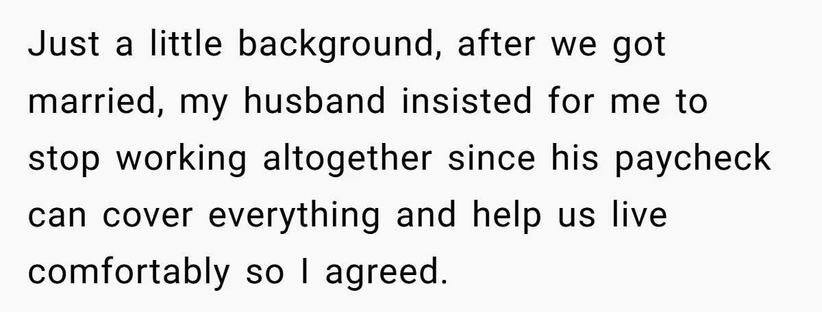 Just a little background, after we got married, my husband insisted for me to stop working altogether since his paycheck can cover everything and help us live comfortably so I...