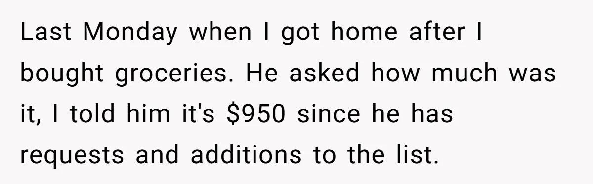 Last Monday when I got home after I bought groceries. He asked how much was it, I told him it's $950 since he has requests and additions to the list.