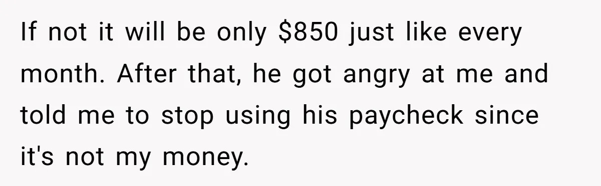 If not it will be only $850 just like every month. After that, he got angry at me and told me to stop using his paycheck since it's not my...