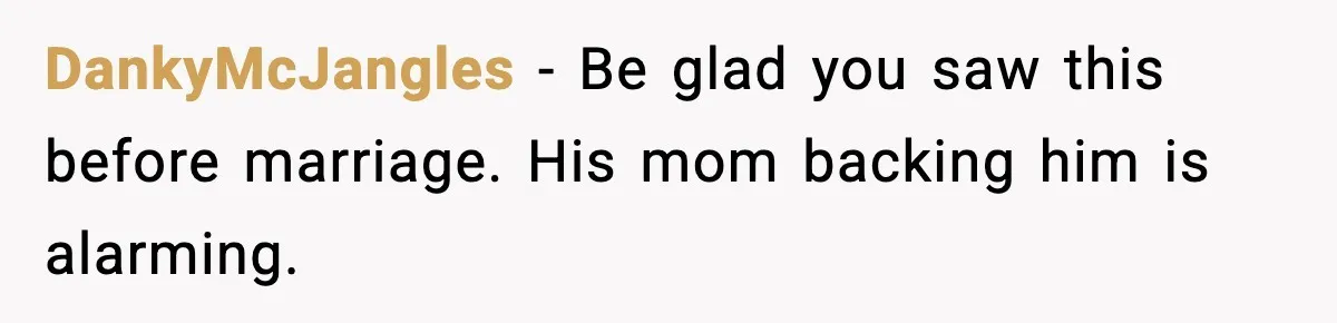 DankyMcJangles - Be glad you saw this before marriage. His mom backing him is alarming.