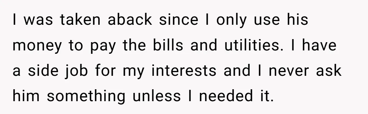 I was taken aback since I only use his money to pay the bills and utilities. I have a side job for my interests and I never ask him something...