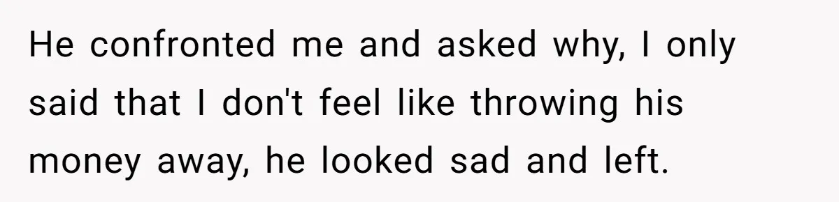 He confronted me and asked why, I only said that I don't feel like throwing his money away, he looked sad and left.