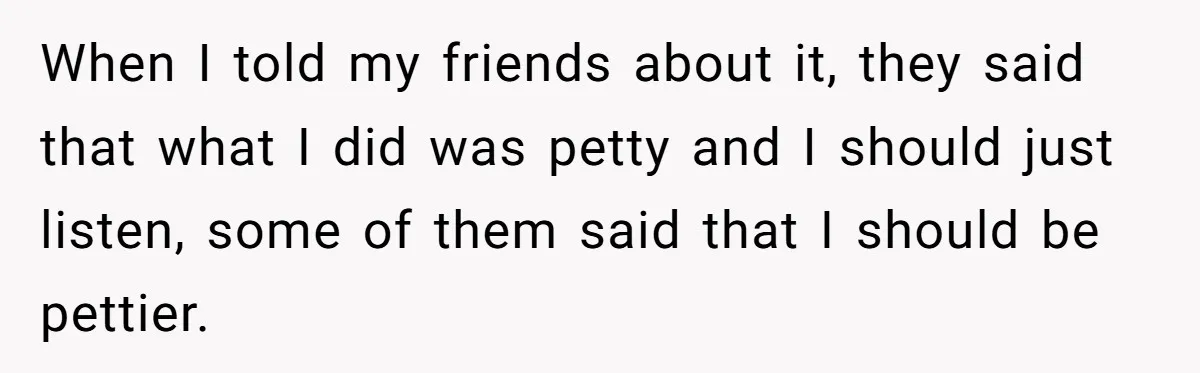When I told my friends about it, they said that what I did was petty and I should just listen, some of them said that I should be pettier.