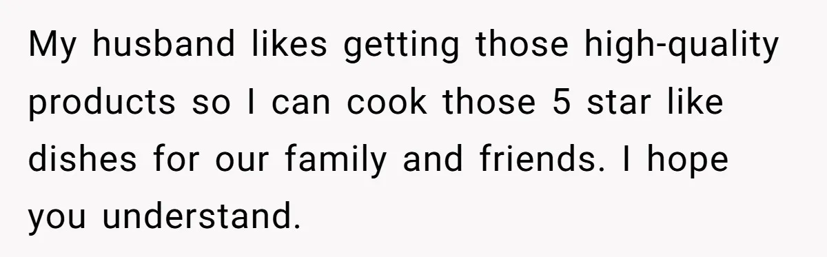 My husband likes getting those high-quality products so I can cook those 5 star like dishes for our family and friends. I hope you understand.