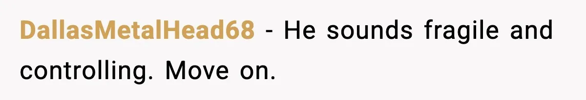 DallasMetalHead68 - He sounds fragile and controlling. Move on.