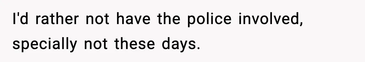 I'd rather not have the police involved, specially not these days.