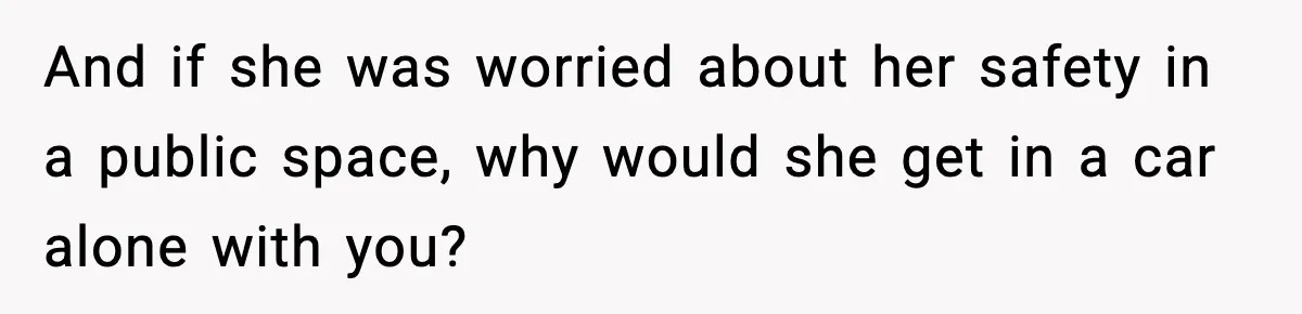 And if she was worried about her safety in a public space, why would she get in a car alone with you?