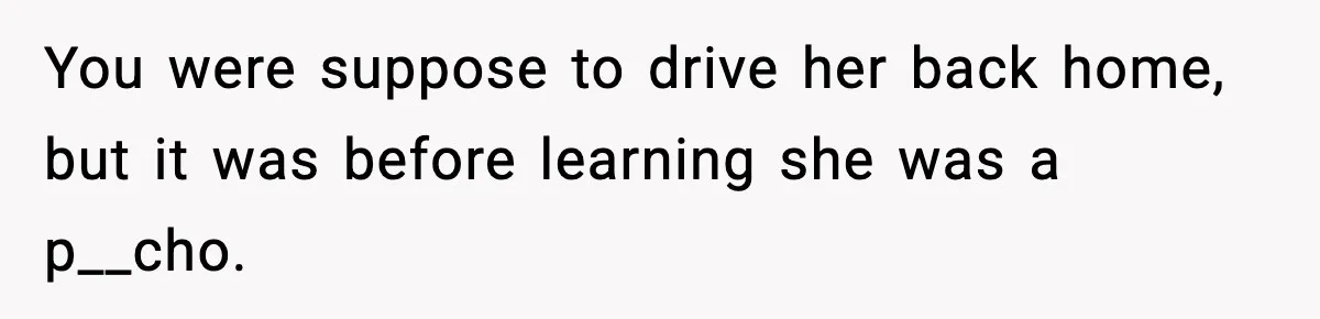 You were suppose to drive her back home, but it was before learning she was a p__cho.