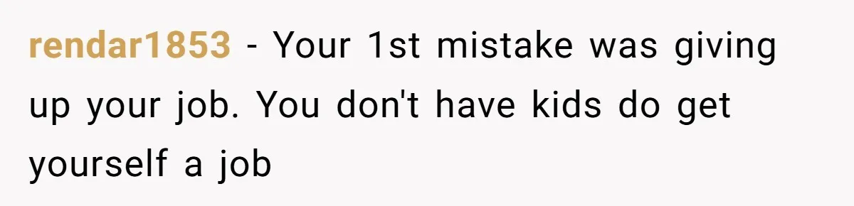 rendar1853 − Your 1st mistake was giving up your job. You don't have kids do get yourself a job