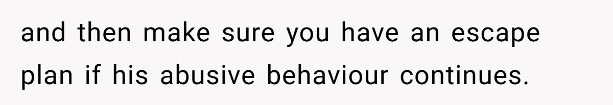 and then make sure you have an escape plan if his abusive behaviour continues.