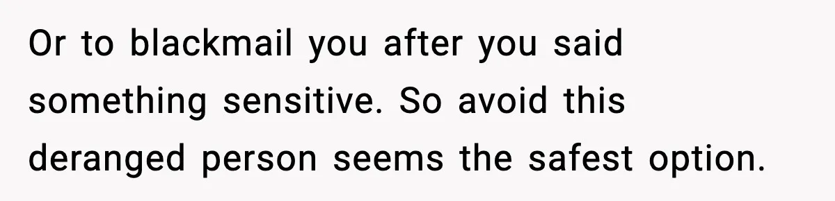 Or to blackmail you after you said something sensitive. So avoid this deranged person seems the safest option.