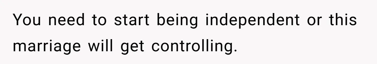 You need to start being independent or this marriage will get controlling.