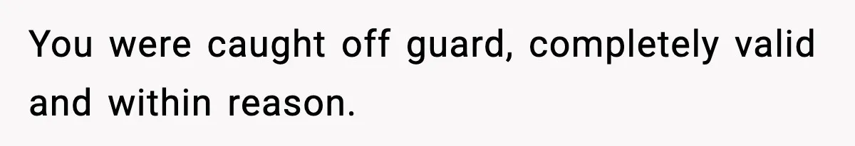You were caught off guard, completely valid and within reason.