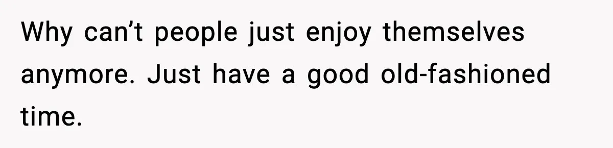Why can’t people just enjoy themselves anymore. Just have a good old-fashioned time.