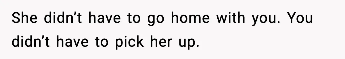 She didn’t have to go home with you. You didn’t have to pick her up.