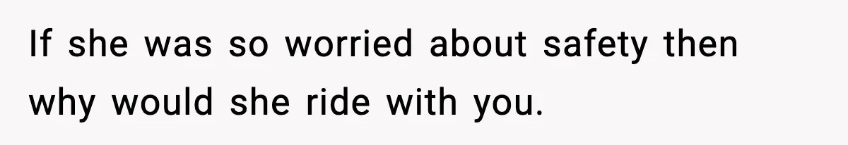 If she was so worried about safety then why would she ride with you.