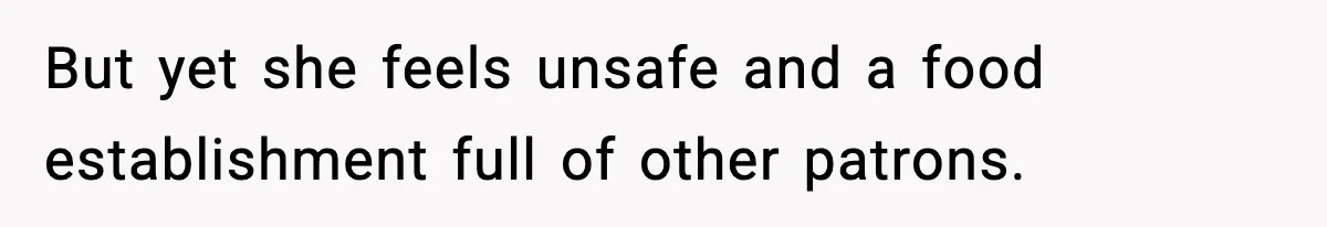 But yet she feels unsafe and a food establishment full of other patrons.
