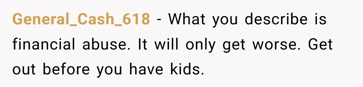 General_Cash_618 − What you describe is financial abuse. It will only get worse. Get out before you have kids.