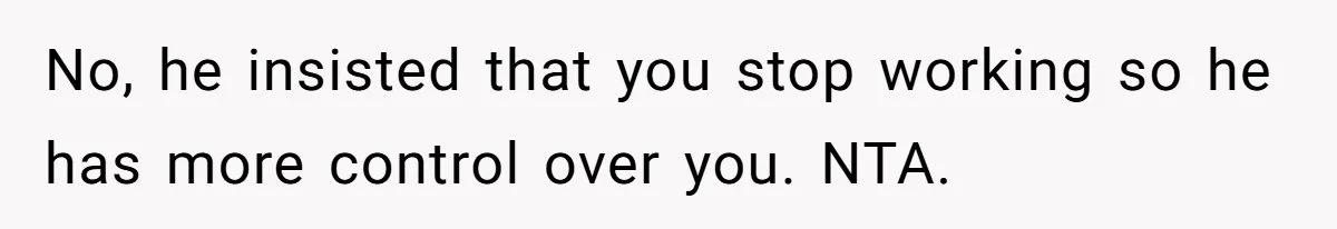No, he insisted that you stop working so he has more control over you. NTA.