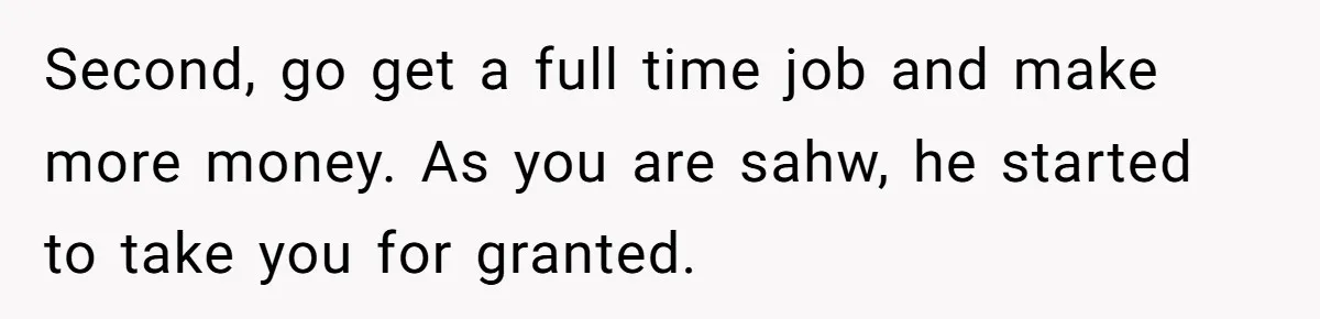 Second, go get a full time job and make more money. As you are sahw, he started to take you for granted.