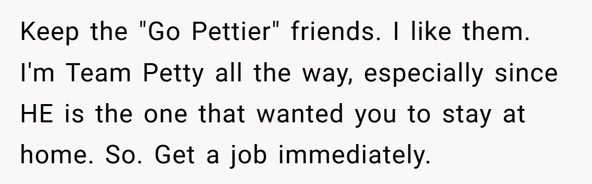 Keep the "Go Pettier" friends. I like them. I'm Team Petty all the way, especially since HE is the one that wanted you to stay at home. So. Get a...