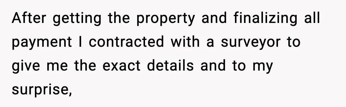 After getting the property and finalizing all payment I contracted with a surveyor to give me the exact details and to my surprise,