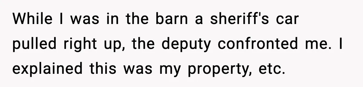 While I was in the barn a sheriff's car pulled right up, the deputy confronted me. I explained this was my property, etc.