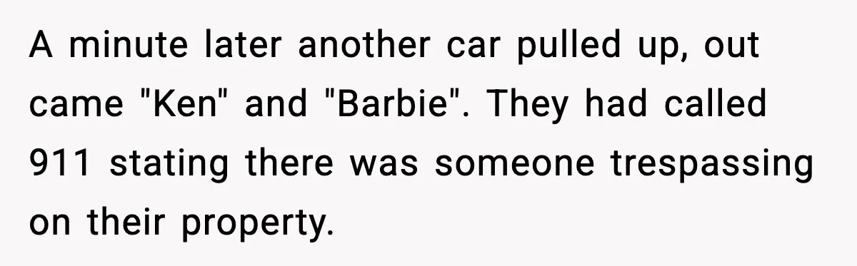 A minute later another car pulled up, out came "Ken" and "Barbie". They had called 911 stating there was someone trespassing on their property.
