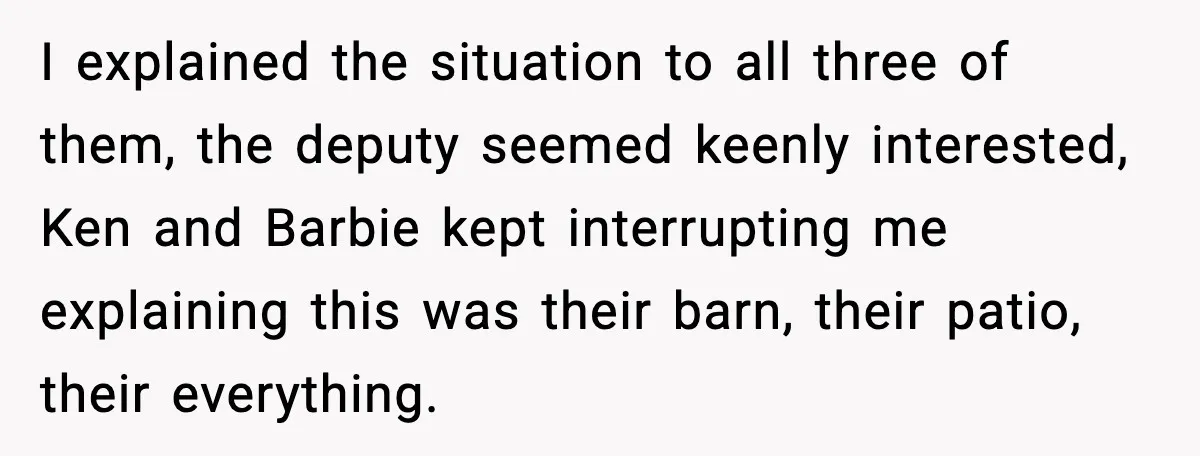 I explained the situation to all three of them, the deputy seemed keenly interested, Ken and Barbie kept interrupting me explaining this was their barn, their patio, their everything.