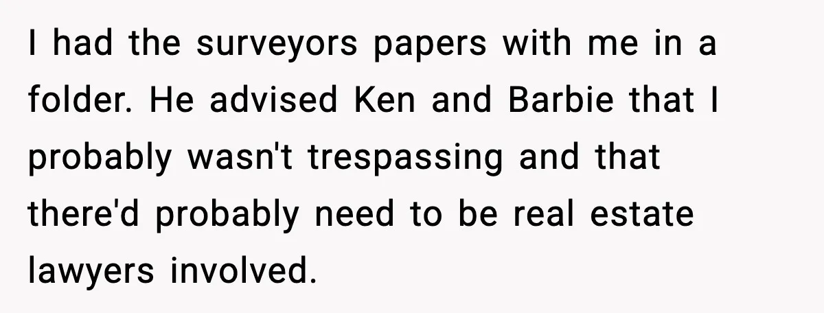 I had the surveyors papers with me in a folder. He advised Ken and Barbie that I probably wasn't trespassing and that there'd probably need to be real estate lawyers...