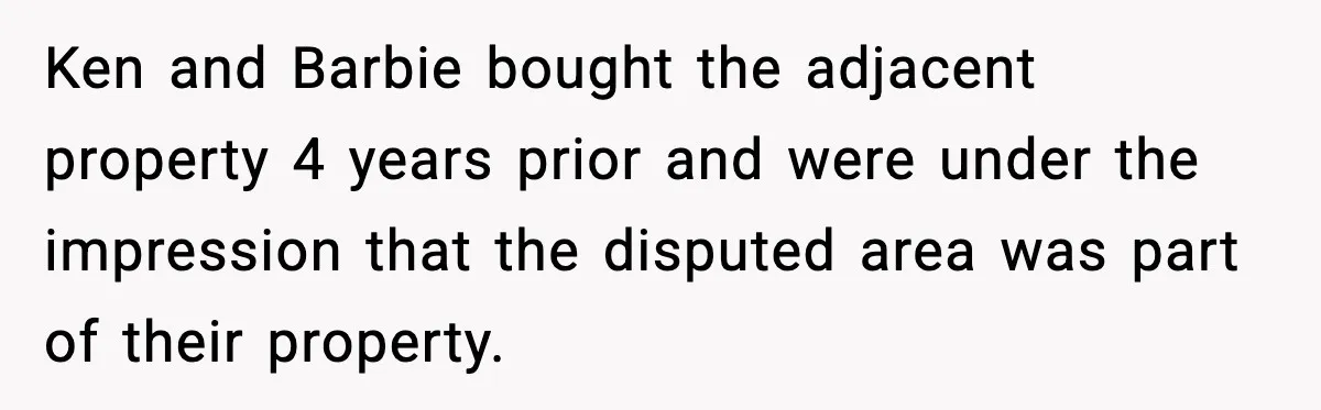 Ken and Barbie bought the adjacent property 4 years prior and were under the impression that the disputed area was part of their property.
