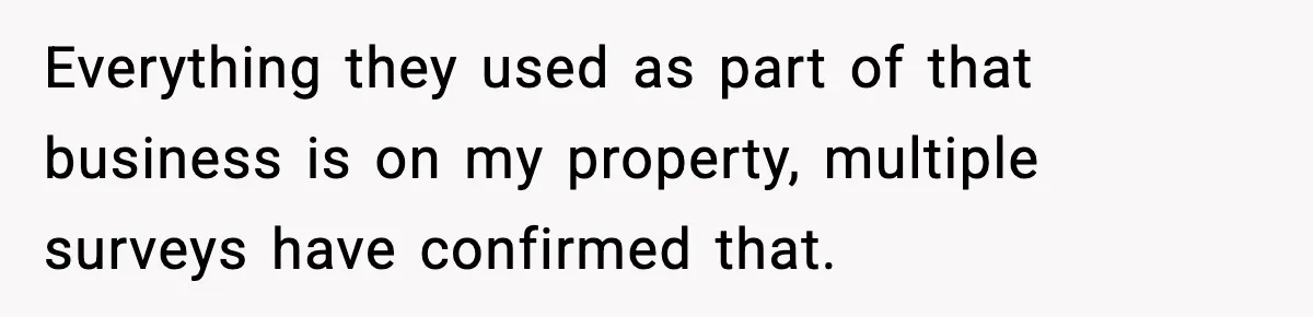 Everything they used as part of that business is on my property, multiple surveys have confirmed that.