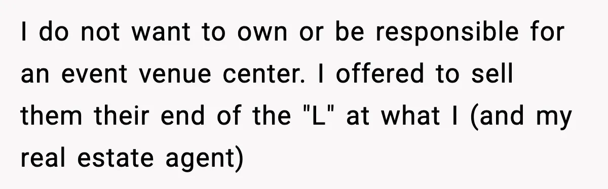 I do not want to own or be responsible for an event venue center. I offered to sell them their end of the "L" at what I (and my real...