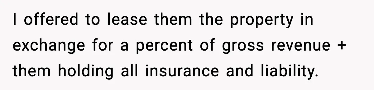 I offered to lease them the property in exchange for a percent of gross revenue + them holding all insurance and liability.