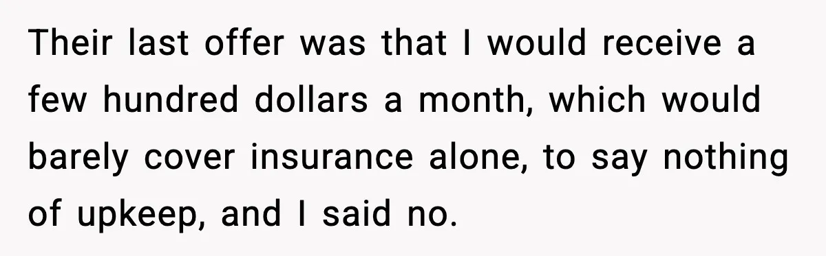 Their last offer was that I would receive a few hundred dollars a month, which would barely cover insurance alone, to say nothing of upkeep, and I said no.