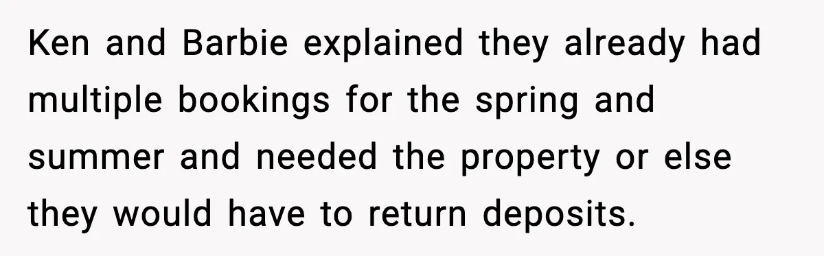 Ken and Barbie explained they already had multiple bookings for the spring and summer and needed the property or else they would have to return deposits.
