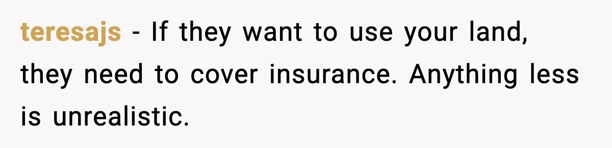 teresajs - If they want to use your land, they need to cover insurance. Anything less is unrealistic.