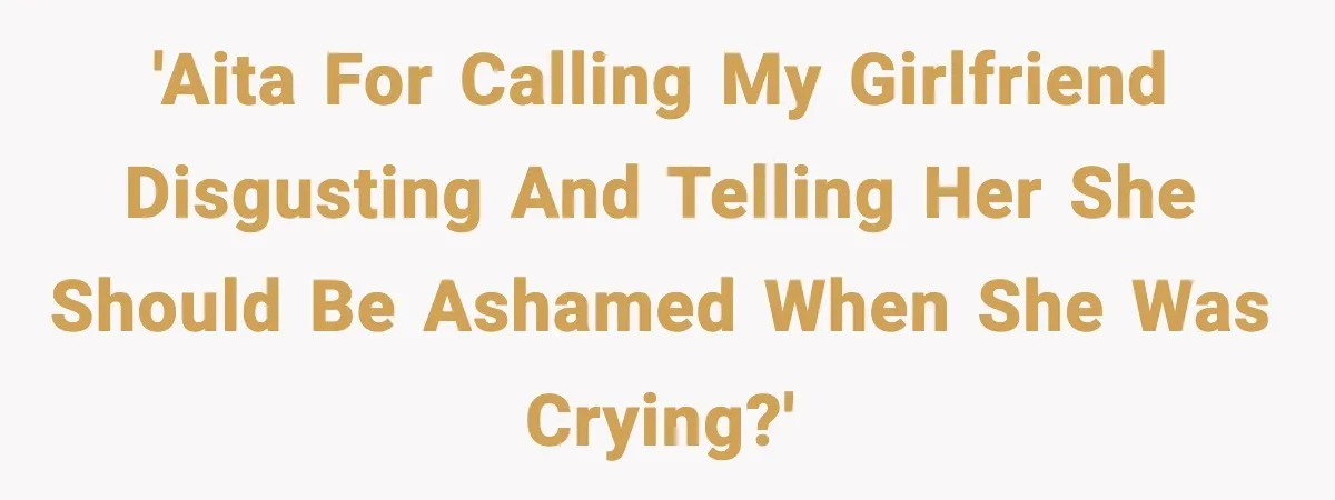 'AITA for calling my girlfriend disgusting and telling her she should be ashamed when she was crying?'