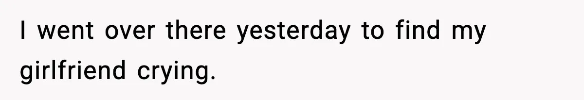I went over there yesterday to find my girlfriend crying.